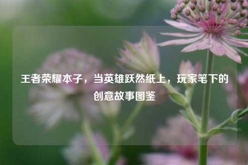 王者荣耀本子，当英雄跃然纸上，玩家笔下的创意故事图鉴