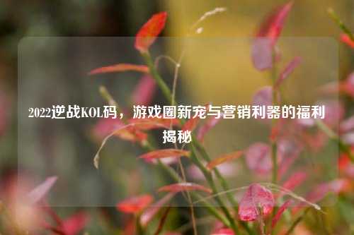 2022逆战KOL码,游戏圈新宠与营销利器的福利揭秘