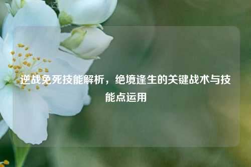 逆战免死技能解析，绝境逢生的关键战术与技能点运用