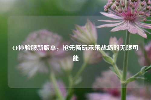 CF体验服新版本，抢先畅玩未来战场的无限可能