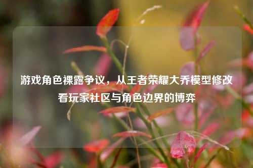 游戏角色裸露争议,从王者荣耀大乔模型修改看玩家社区与角色边界的博弈