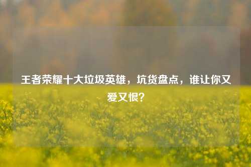 王者荣耀十大垃圾英雄,坑货盘点,谁让你又爱又恨?