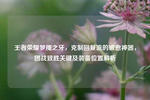 王者荣耀梦魇之牙,克制回复流的破愈神器,团战致胜关键及装备位置解析
