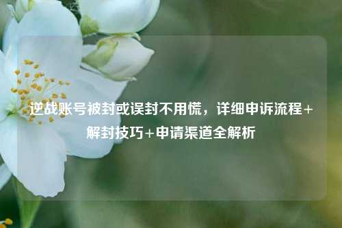 逆战账号被封或误封不用慌，详细申诉流程+解封技巧+申请渠道全解析
