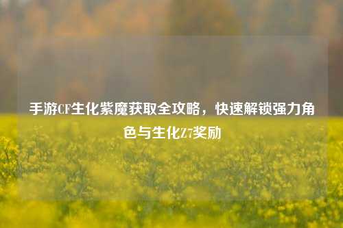 手游CF生化紫魔获取全攻略，快速解锁强力角色与生化Z7奖励