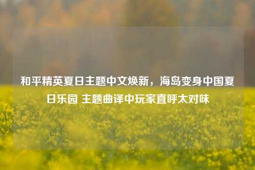 和平精英夏日主题中文焕新，海岛变身中国夏日乐园 主题曲译中玩家直呼太对味