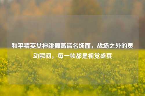和平精英女神跳舞高清名场面,战场之外的灵动瞬间,每一帧都是视觉盛宴