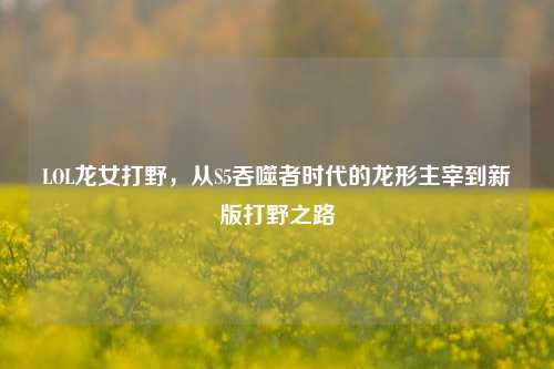 LOL龙女打野,从S5吞噬者时代的龙形主宰到新版打野之路