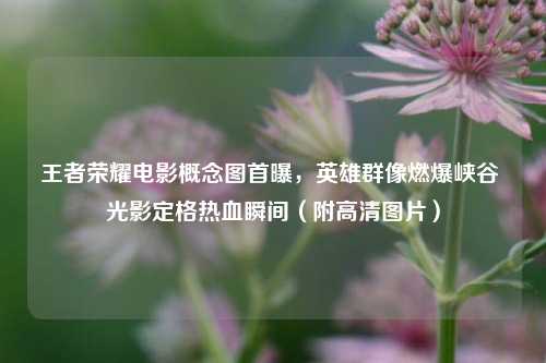 王者荣耀电影概念图首曝,英雄群像燃爆峡谷 光影定格热血瞬间(附高清图片)