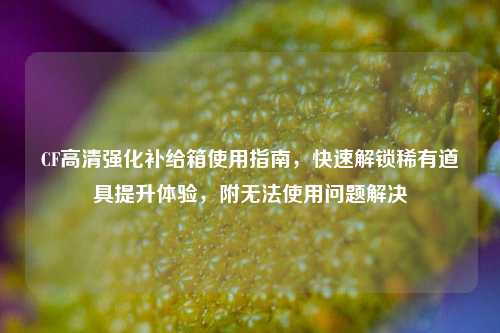 CF高清强化补给箱使用指南，快速解锁稀有道具提升体验，附无法使用问题解决