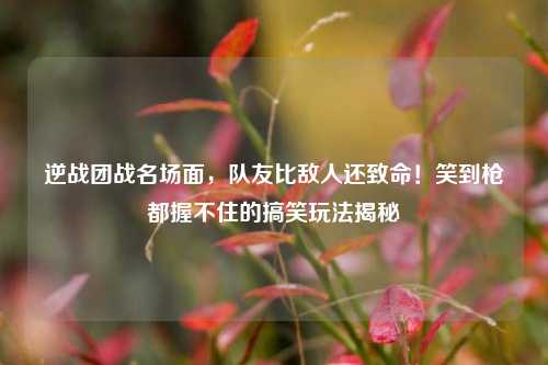 逆战团战名场面，队友比敌人还致命！笑到枪都握不住的搞笑玩法揭秘