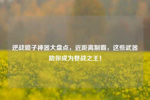 逆战喷子神器大盘点，近距离制霸，这些武器助你成为巷战之王！