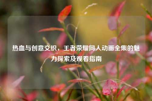 热血与创意交织，王者荣耀同人动画全集的魅力探索及观看指南