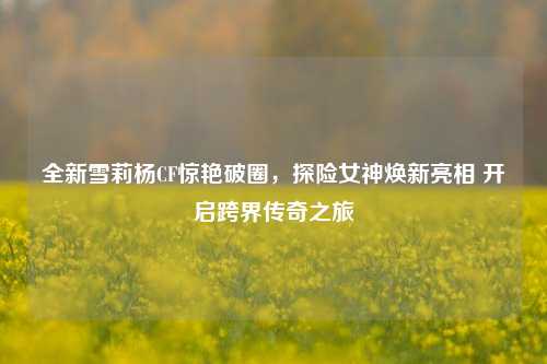 全新雪莉杨CF惊艳破圈,探险女神焕新亮相 开启跨界传奇之旅