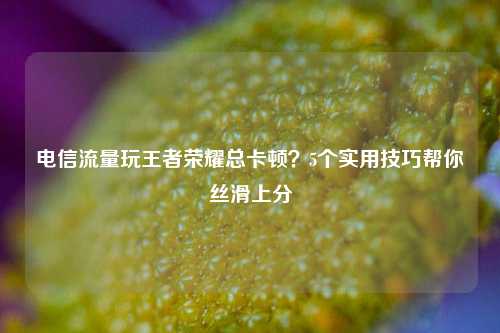 电信流量玩王者荣耀总卡顿？5个实用技巧帮你丝滑上分