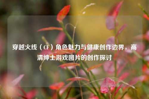 穿越火线（CF）角色魅力与健康创作边界，高清绅士游戏图片的创作探讨