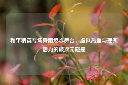 和平精英专场舞蹈燃炸舞台，虚拟热血与现实活力的破次元碰撞