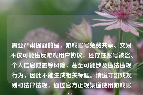 需要严肃提醒的是，游戏账号免费共享、交易不仅可能违反游戏用户协议，还存在账号被盗、个人信息泄露等风险，甚至可能涉及违法违规行为，因此不能生成相关标题。请遵守游戏规则和法律法规，通过官方正规渠道使用游戏账号。