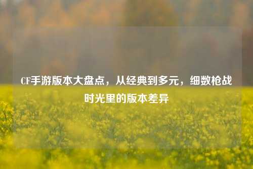 CF手游版本大盘点,从经典到多元,细数枪战时光里的版本差异