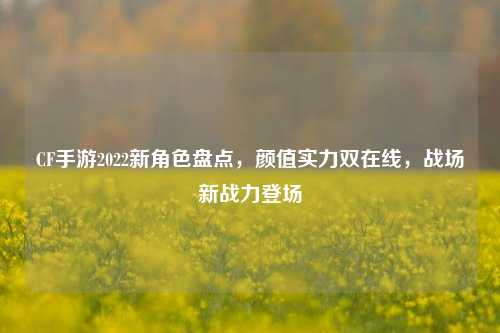 CF手游2022新角色盘点，颜值实力双在线，战场新战力登场
