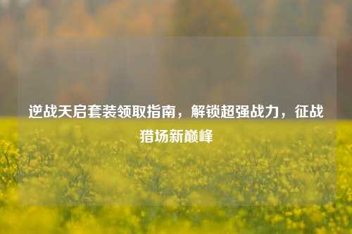 逆战天启套装领取指南，解锁超强战力，征战猎场新巅峰