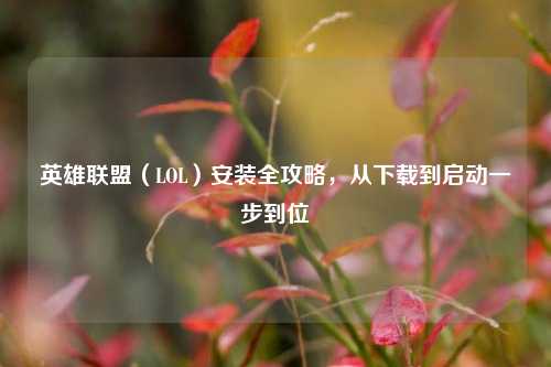英雄联盟(LOL)安装全攻略,从下载到启动一步到位