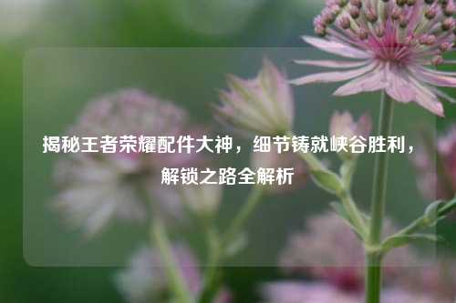 揭秘王者荣耀配件大神，细节铸就峡谷胜利，解锁之路全解析
