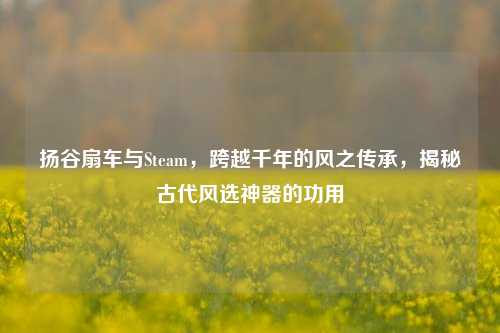 扬谷扇车与Steam，跨越千年的风之传承，揭秘古代风选神器的功用