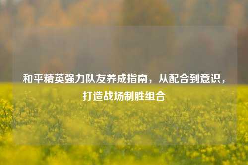 和平精英强力队友养成指南，从配合到意识，打造战场制胜组合