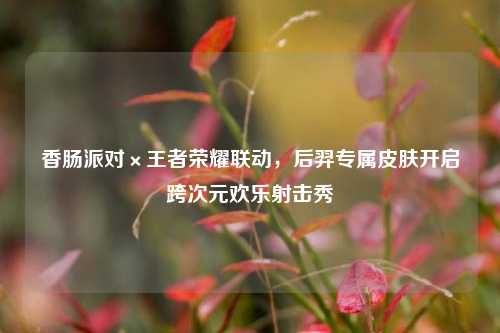 香肠派对×王者荣耀联动,后羿专属皮肤开启跨次元欢乐射击秀