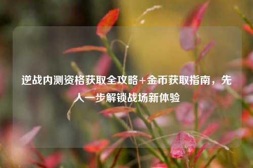 逆战内测资格获取全攻略+金币获取指南，先人一步解锁战场新体验