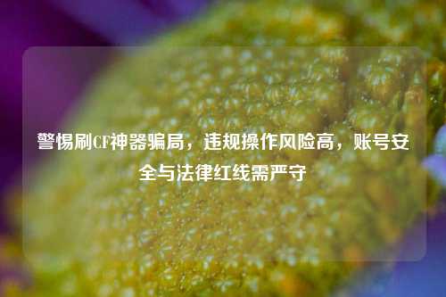 警惕刷CF神器骗局，违规操作风险高，账号安全与法律红线需严守