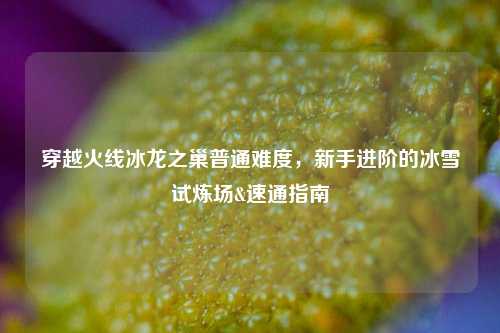 穿越火线冰龙之巢普通难度，新手进阶的冰雪试炼场&速通指南