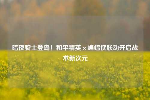 暗夜骑士登岛!和平精英×蝙蝠侠联动开启战术新次元