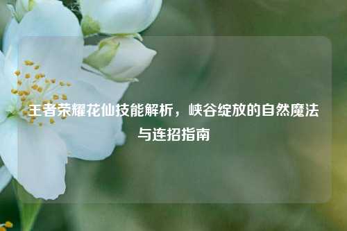 王者荣耀花仙技能解析,峡谷绽放的自然魔法与连招指南