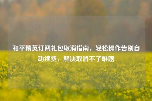 和平精英订阅礼包取消指南,轻松操作告别自动续费,解决取消不了难题