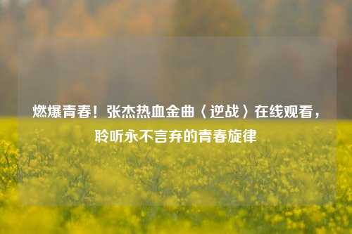 燃爆青春！张杰热血金曲〈逆战〉在线观看，聆听永不言弃的青春旋律