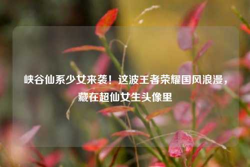 峡谷仙系少女来袭!这波王者荣耀国风浪漫,藏在超仙女生头像里