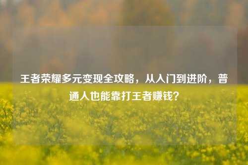 王者荣耀多元变现全攻略，从入门到进阶，普通人也能靠打王者赚钱？