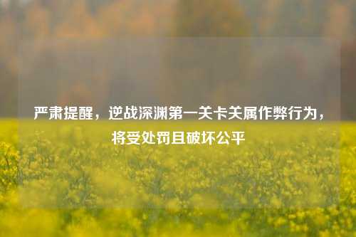 严肃提醒，逆战深渊第一关卡关属作弊行为，将受处罚且破坏公平