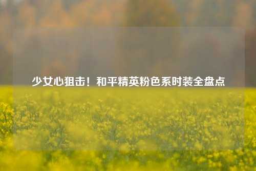少女心狙击！和平精英粉色系时装全盘点