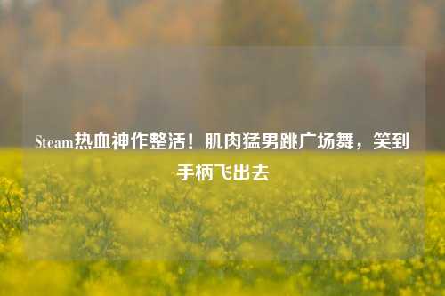 Steam热血神作整活！肌肉猛男跳广场舞，笑到手柄飞出去