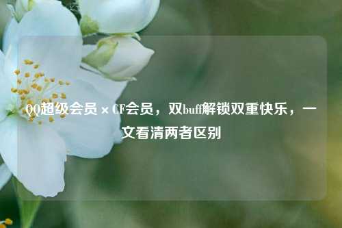 QQ超级会员×CF会员,双buff解锁双重快乐,一文看清两者区别